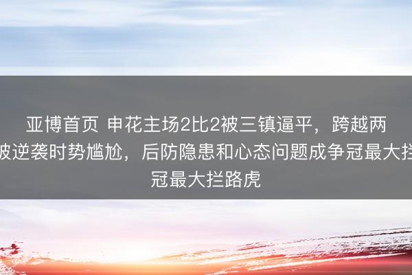 亚博首页 申花主场2比2被三镇逼平，跨越两球反被逆袭时势尴尬，后防隐患和心态问题成争冠最大拦路虎