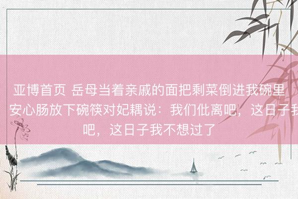 亚博首页 岳母当着亲戚的面把剩菜倒进我碗里，我没哭，安心肠放下碗筷对妃耦说：我们仳离吧，这日子我不想过了