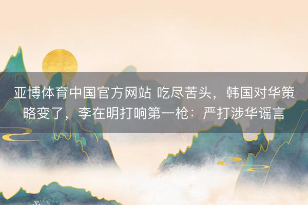 亚博体育中国官方网站 吃尽苦头,韩国对华策略变了,李在明打响第一枪:严打涉华谣言