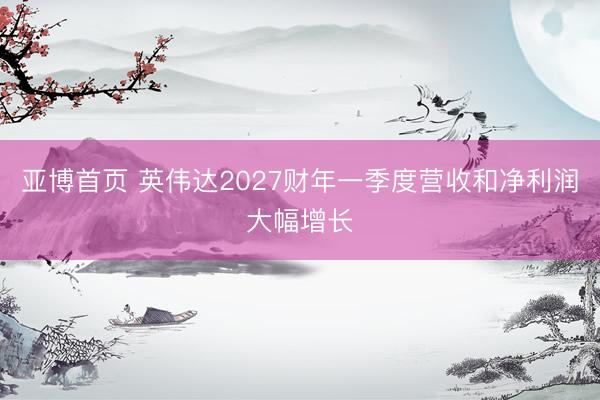 亚博首页 英伟达2027财年一季度营收和净利润大幅增长