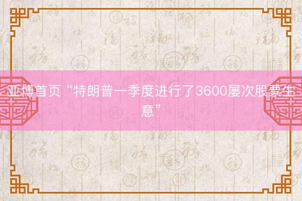 亚博首页 “特朗普一季度进行了3600屡次股票生意”