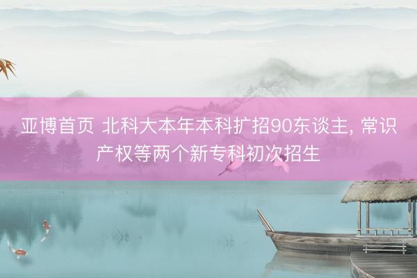 亚博首页 北科大本年本科扩招90东谈主， 常识产权等两个新专科初次招生