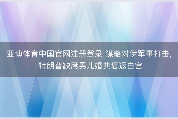 亚博体育中国官网注册登录 谋略对伊军事打击， 特朗普缺席男儿婚典复返白宫