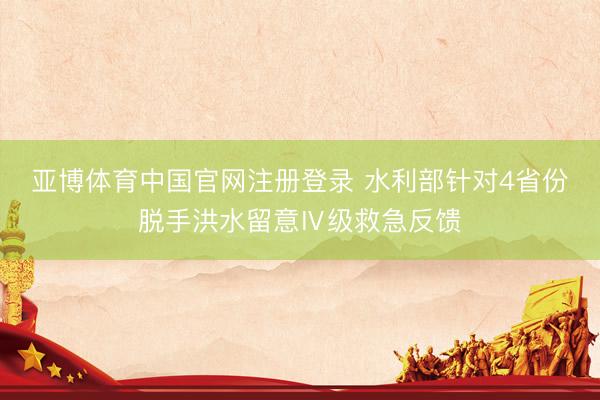 亚博体育中国官网注册登录 水利部针对4省份脱手洪水留意Ⅳ级救急反馈