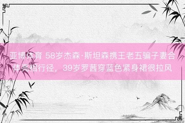 亚博体育 58岁杰森·斯坦森携王老五骗子妻合体亮相行径，39岁罗茜穿蓝色紧身裙很拉风