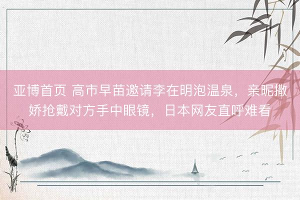 亚博首页 高市早苗邀请李在明泡温泉，亲昵撒娇抢戴对方手中眼镜，日本网友直呼难看