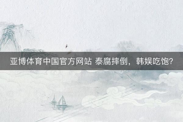 亚博体育中国官方网站 泰腐摔倒，韩娱吃饱？