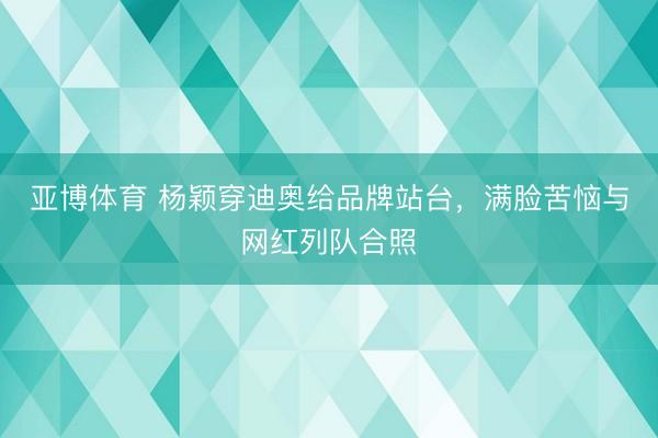亚博体育 杨颖穿迪奥给品牌站台,满脸苦恼与网红列队合照