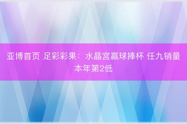 亚博首页 足彩彩果：水晶宫赢球捧杯 任九销量本年第2低