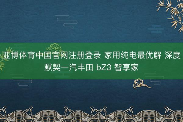 亚博体育中国官网注册登录 家用纯电最优解 深度默契一汽丰田 bZ3 智享家