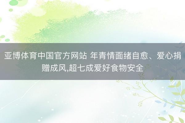 亚博体育中国官方网站 年青情面绪自愈、爱心捐赠成风,超七成爱好食物安全