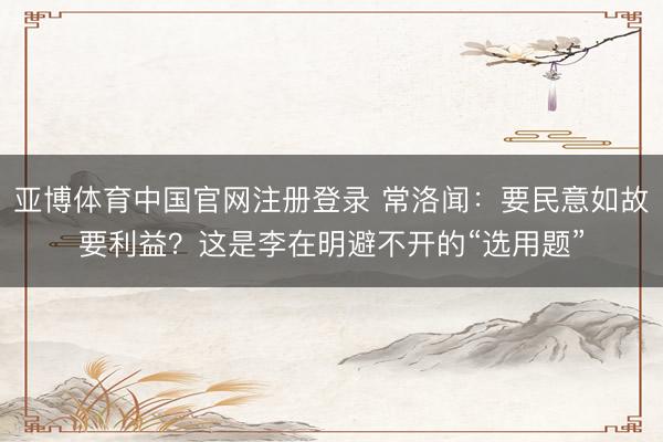 亚博体育中国官网注册登录 常洛闻：要民意如故要利益？这是李在明避不开的“选用题”