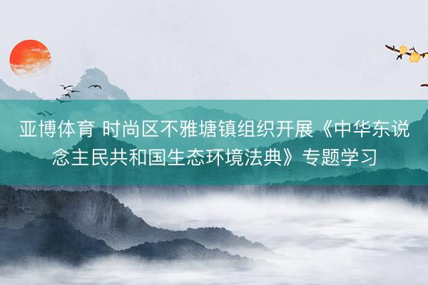 亚博体育 时尚区不雅塘镇组织开展《中华东说念主民共和国生态环境法典》专题学习