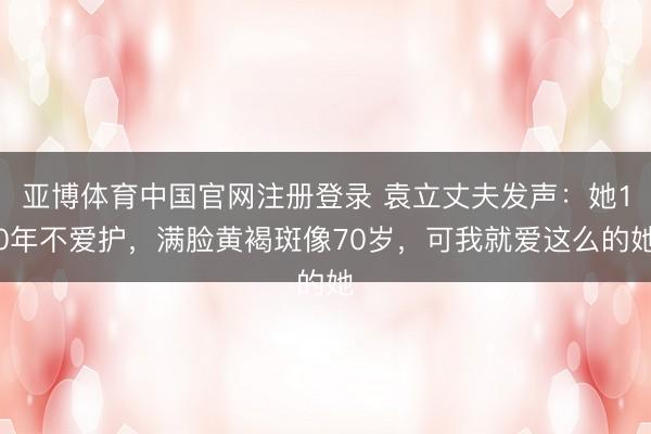 亚博体育中国官网注册登录 袁立丈夫发声:她10年不爱护,满脸黄褐斑像70岁,可我就爱这么的她