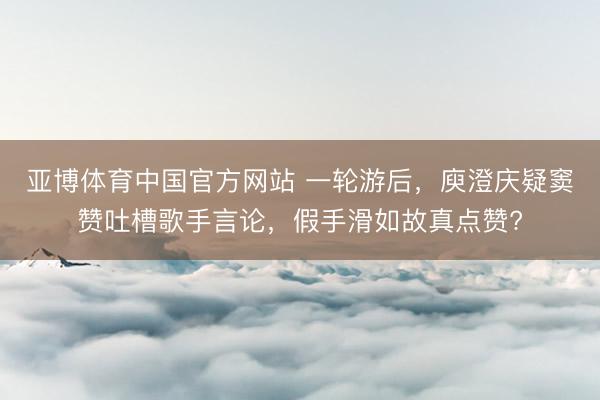 亚博体育中国官方网站 一轮游后，庾澄庆疑窦赞吐槽歌手言论，假手滑如故真点赞?