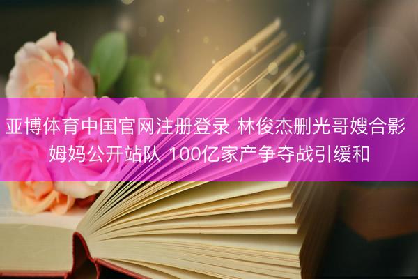 亚博体育中国官网注册登录 林俊杰删光哥嫂合影 姆妈公开站队 100亿家产争夺战引缓和