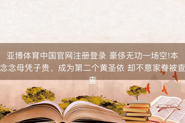 亚博体育中国官网注册登录 豪侈无功一场空!本念念母凭子贵、成为第二个黄圣依 却不意家眷被查