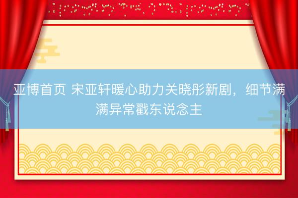 亚博首页 宋亚轩暖心助力关晓彤新剧，细节满满异常戳东说念主