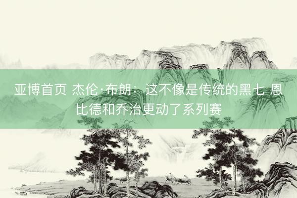 亚博首页 杰伦·布朗：这不像是传统的黑七 恩比德和乔治更动了系列赛