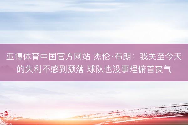 亚博体育中国官方网站 杰伦·布朗：我关至今天的失利不感到颓落 球队也没事理俯首丧气
