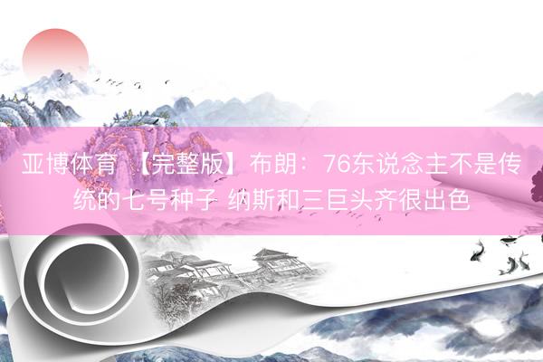 亚博体育 【完整版】布朗:76东说念主不是传统的七号种子 纳斯和三巨头齐很出色