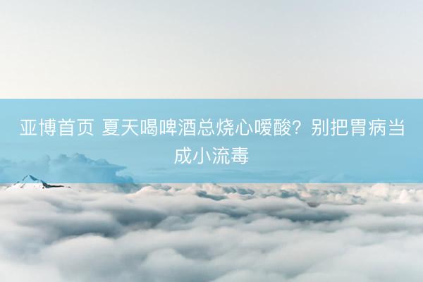 亚博首页 夏天喝啤酒总烧心嗳酸？别把胃病当成小流毒