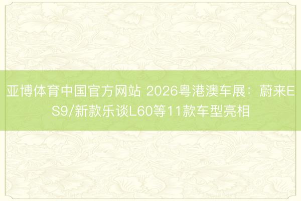 亚博体育中国官方网站 2026粤港澳车展:蔚来ES9/新款乐谈L60等11款车型亮相