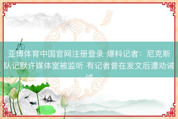 亚博体育中国官网注册登录 爆料记者：尼克斯队记默许媒体室被监听 有记者曾在发文后遭劝诫