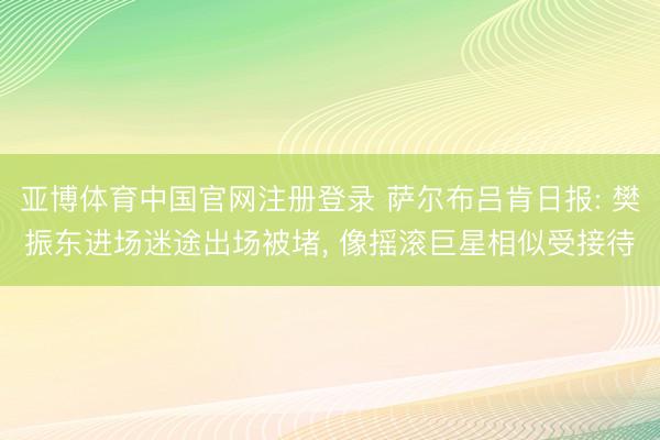 亚博体育中国官网注册登录 萨尔布吕肯日报: 樊振东进场迷途出场被堵, 像摇滚巨星相似受接待