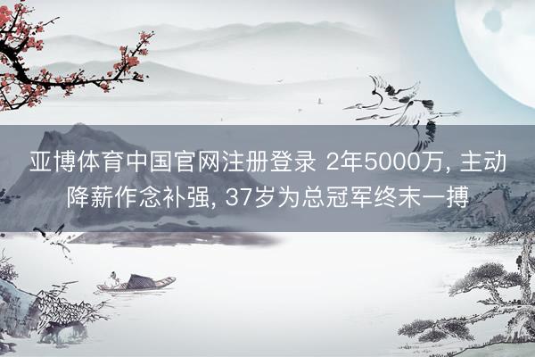 亚博体育中国官网注册登录 2年5000万， 主动降薪作念补强， 37岁为总冠军终末一搏