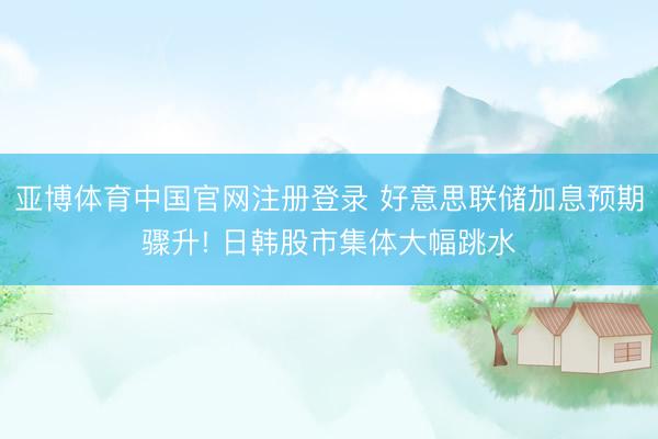 亚博体育中国官网注册登录 好意思联储加息预期骤升! 日韩股市集体大幅跳水