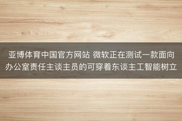 亚博体育中国官方网站 微软正在测试一款面向办公室责任主谈主员的可穿着东谈主工智能树立