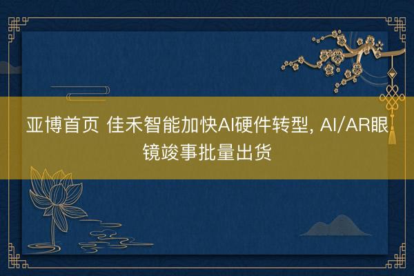 亚博首页 佳禾智能加快AI硬件转型， AI/AR眼镜竣事批量出货