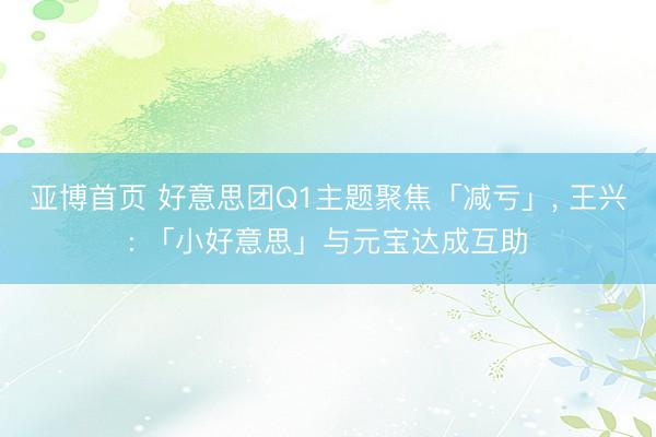 亚博首页 好意思团Q1主题聚焦「减亏」， 王兴: 「小好意思」与元宝达成互助