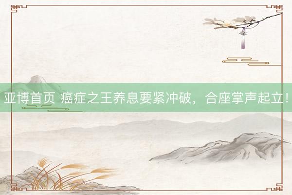 亚博首页 癌症之王养息要紧冲破，合座掌声起立！