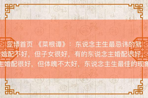 亚博首页 《菜根谭》：东说念主生最忌讳的就是圆满，有的东说念主婚配不好，但子女很好，有的东说念主婚配很好，但体魄不太好，东说念主生最佳的现象，就是求缺