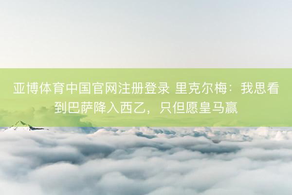 亚博体育中国官网注册登录 里克尔梅：我思看到巴萨降入西乙，只但愿皇马赢