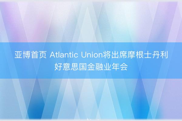 亚博首页 Atlantic Union将出席摩根士丹利好意思国金融业年会