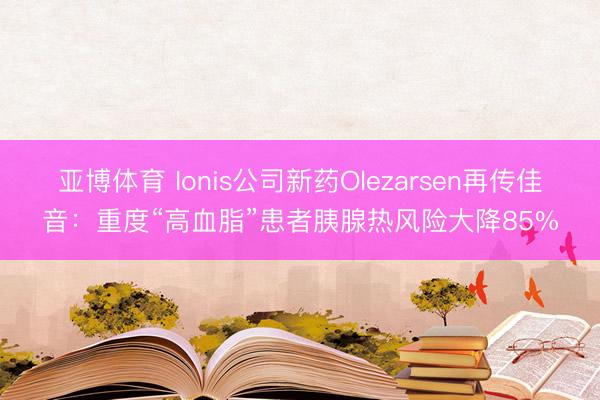 亚博体育 Ionis公司新药Olezarsen再传佳音：重度“高血脂”患者胰腺热风险大降85%