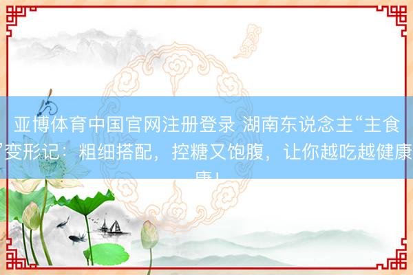 亚博体育中国官网注册登录 湖南东说念主“主食”变形记：粗细搭配，控糖又饱腹，让你越吃越健康！