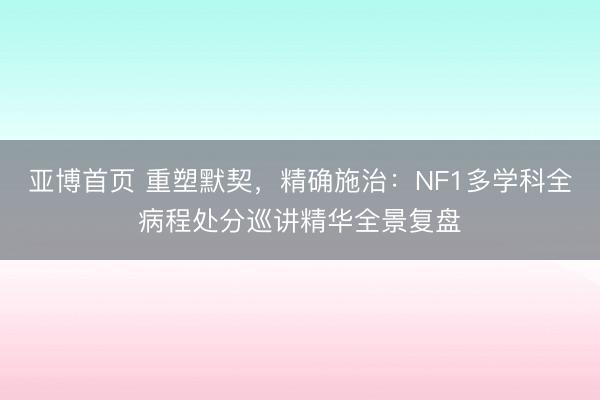 亚博首页 重塑默契,精确施治:NF1多学科全病程处分巡讲精华全景复盘