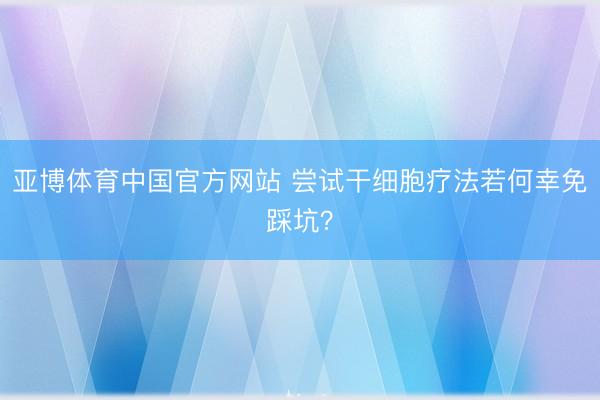 亚博体育中国官方网站 尝试干细胞疗法若何幸免踩坑？