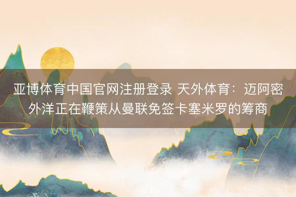亚博体育中国官网注册登录 天外体育：迈阿密外洋正在鞭策从曼联免签卡塞米罗的筹商