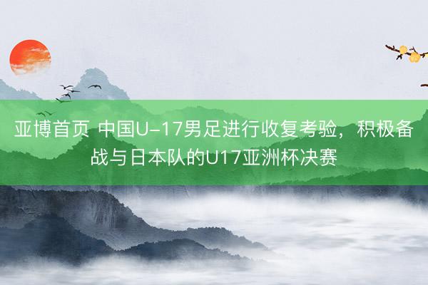 亚博首页 中国U-17男足进行收复考验，积极备战与日本队的U17亚洲杯决赛