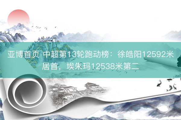亚博首页 中超第13轮跑动榜：徐皓阳12592米居首，埃朱玛12538米第二