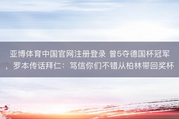 亚博体育中国官网注册登录 曾5夺德国杯冠军，罗本传话拜仁：笃信你们不错从柏林带回奖杯