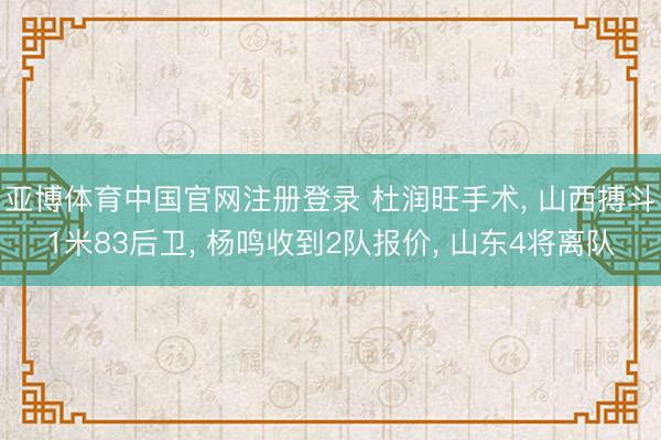 亚博体育中国官网注册登录 杜润旺手术, 山西搏斗1米83后卫, 杨鸣收到2队报价, 山东4将离队