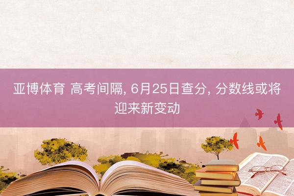 亚博体育 高考间隔， 6月25日查分， 分数线或将迎来新变动