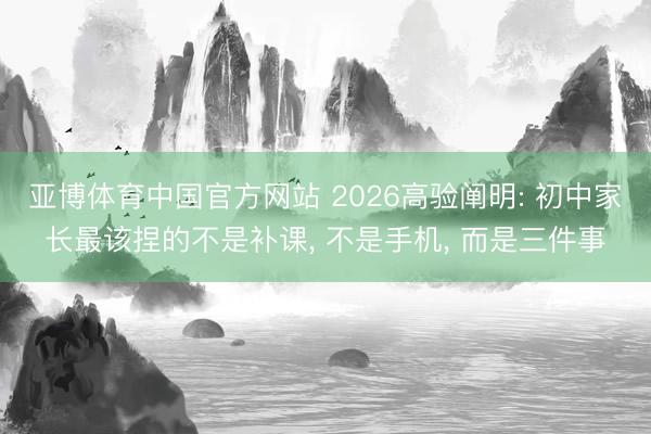 亚博体育中国官方网站 2026高验阐明: 初中家长最该捏的不是补课， 不是手机， 而是三件事