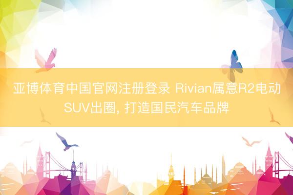 亚博体育中国官网注册登录 Rivian属意R2电动SUV出圈, 打造国民汽车品牌